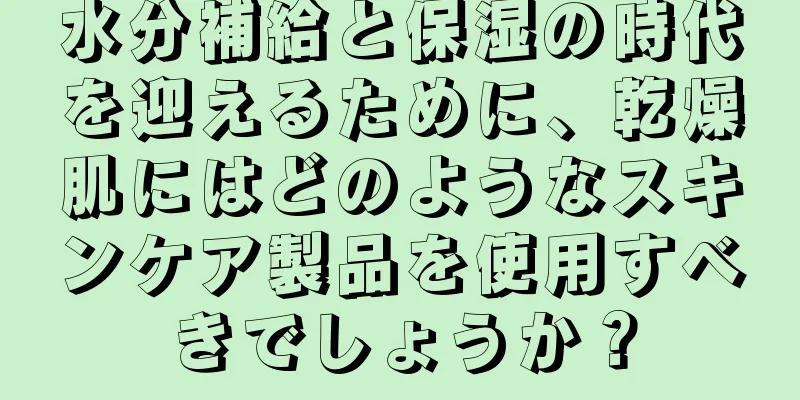 水分補給と保湿の時代を迎えるために、乾燥肌にはどのようなスキンケア製品を使用すべきでしょうか？