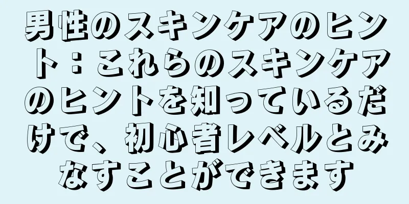 男性のスキンケアのヒント：これらのスキンケアのヒントを知っているだけで、初心者レベルとみなすことができます