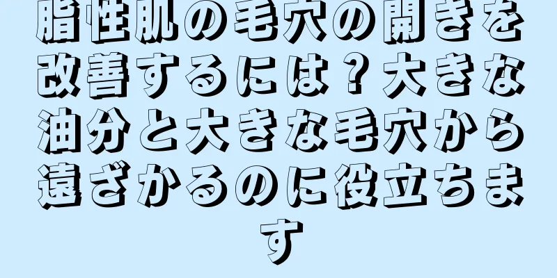 脂性肌の毛穴の開きを改善するには？大きな油分と大きな毛穴から遠ざかるのに役立ちます