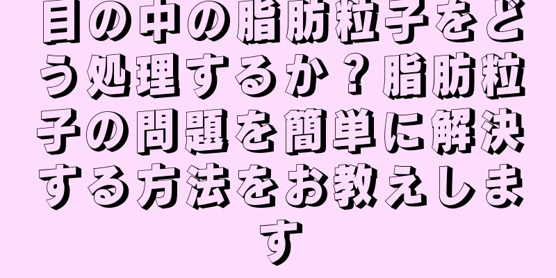 目の中の脂肪粒子をどう処理するか？脂肪粒子の問題を簡単に解決する方法をお教えします