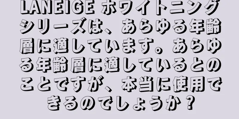 LANEIGE ホワイトニングシリーズは、あらゆる年齢層に適しています。あらゆる年齢層に適しているとのことですが、本当に使用できるのでしょうか？