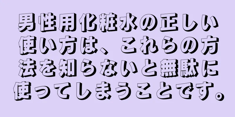 男性用化粧水の正しい使い方は、これらの方法を知らないと無駄に使ってしまうことです。