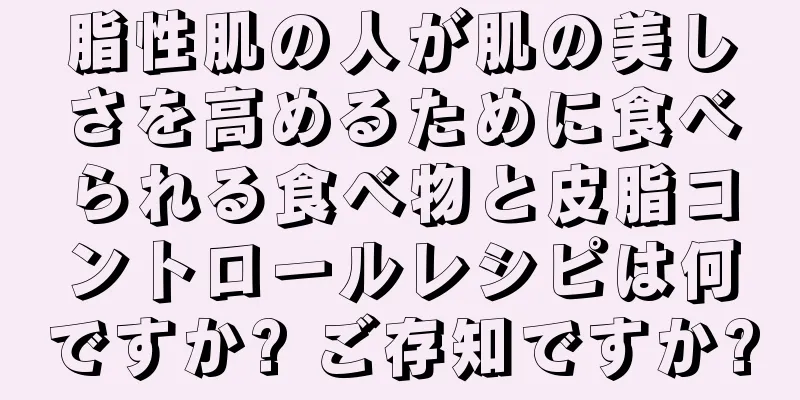 脂性肌の人が肌の美しさを高めるために食べられる食べ物と皮脂コントロールレシピは何ですか? ご存知ですか?