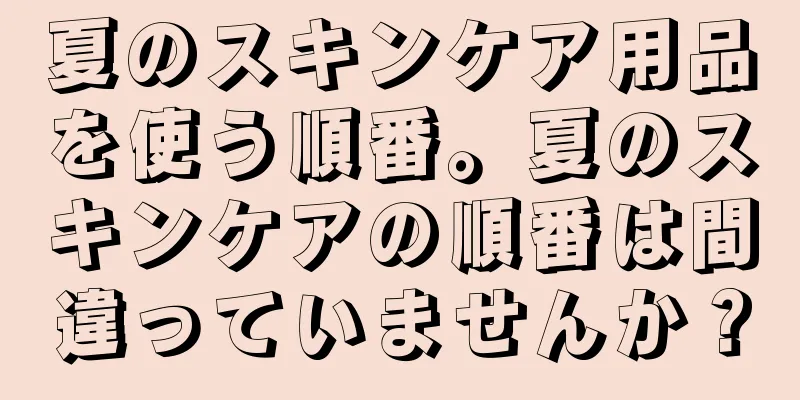 夏のスキンケア用品を使う順番。夏のスキンケアの順番は間違っていませんか？