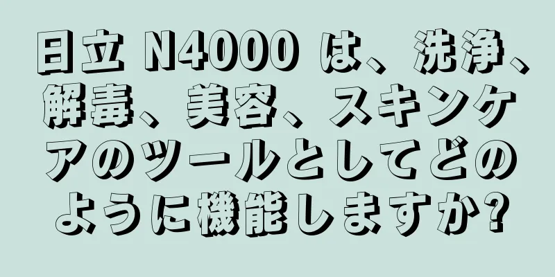 日立 N4000 は、洗浄、解毒、美容、スキンケアのツールとしてどのように機能しますか?