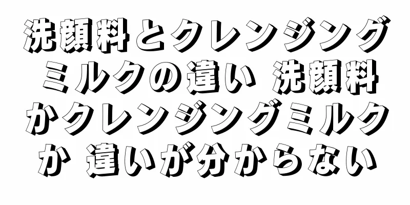 洗顔料とクレンジングミルクの違い 洗顔料かクレンジングミルクか 違いが分からない