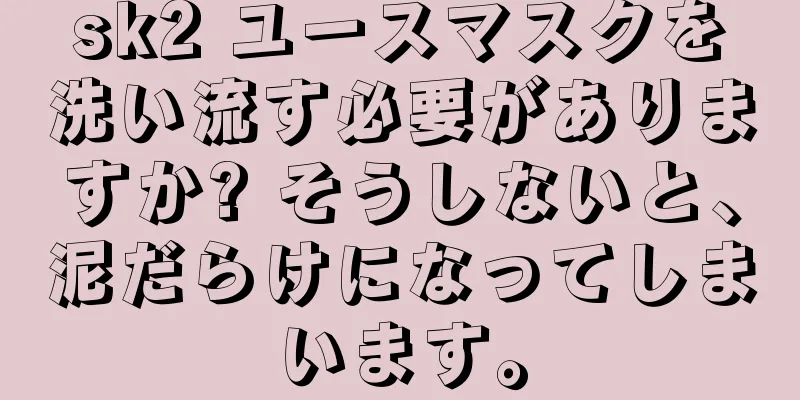 sk2 ユースマスクを洗い流す必要がありますか? そうしないと、泥だらけになってしまいます。