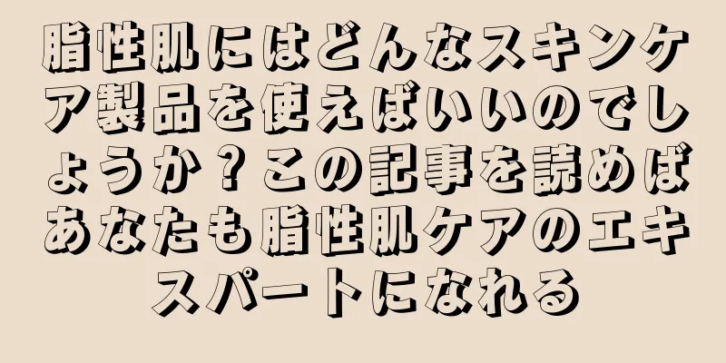 脂性肌にはどんなスキンケア製品を使えばいいのでしょうか？この記事を読めばあなたも脂性肌ケアのエキスパートになれる