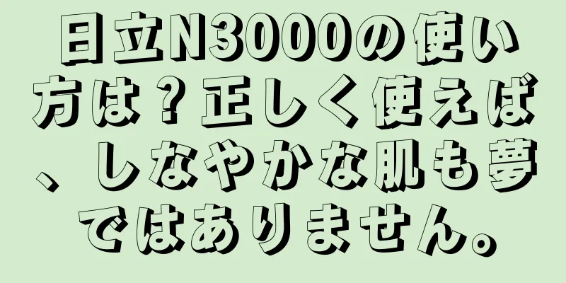 日立N3000の使い方は？正しく使えば、しなやかな肌も夢ではありません。