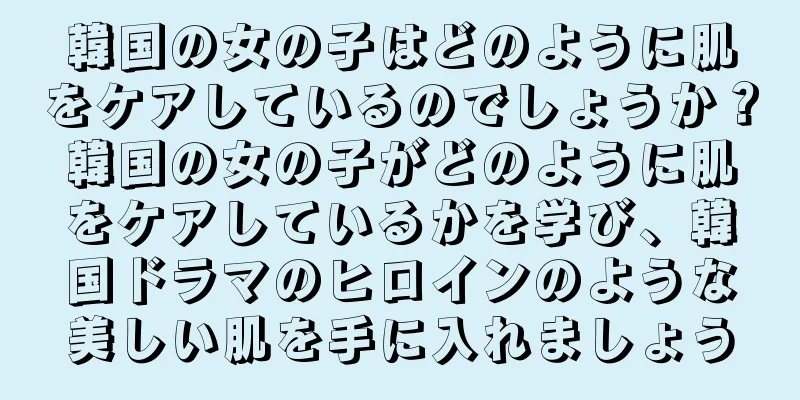 韓国の女の子はどのように肌をケアしているのでしょうか？韓国の女の子がどのように肌をケアしているかを学び、韓国ドラマのヒロインのような美しい肌を手に入れましょう