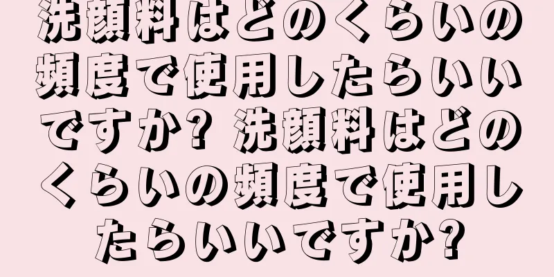 洗顔料はどのくらいの頻度で使用したらいいですか? 洗顔料はどのくらいの頻度で使用したらいいですか?