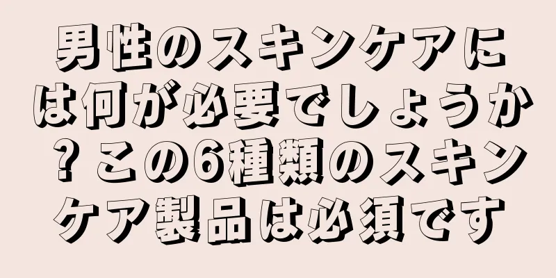 男性のスキンケアには何が必要でしょうか？この6種類のスキンケア製品は必須です