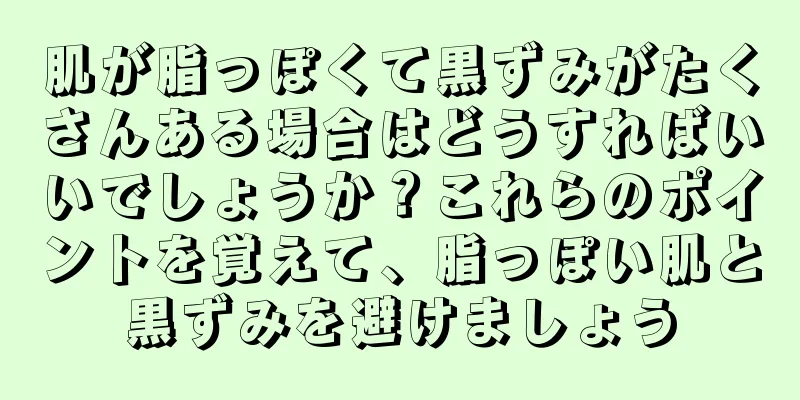 肌が脂っぽくて黒ずみがたくさんある場合はどうすればいいでしょうか？これらのポイントを覚えて、脂っぽい肌と黒ずみを避けましょう