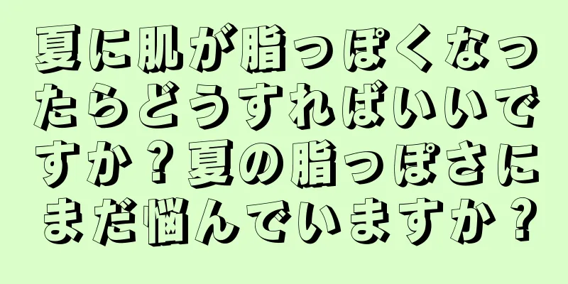 夏に肌が脂っぽくなったらどうすればいいですか？夏の脂っぽさにまだ悩んでいますか？