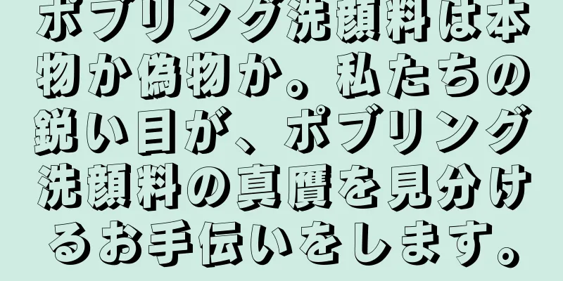 ポブリング洗顔料は本物か偽物か。私たちの鋭い目が、ポブリング洗顔料の真贋を見分けるお手伝いをします。