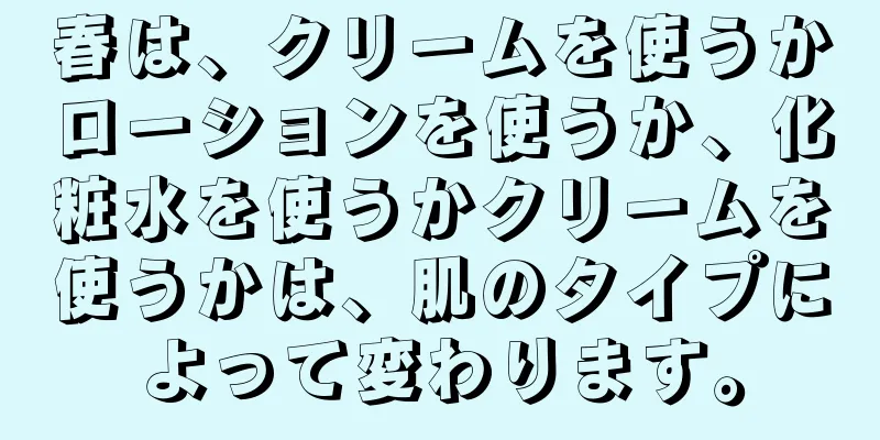 春は、クリームを使うかローションを使うか、化粧水を使うかクリームを使うかは、肌のタイプによって変わります。