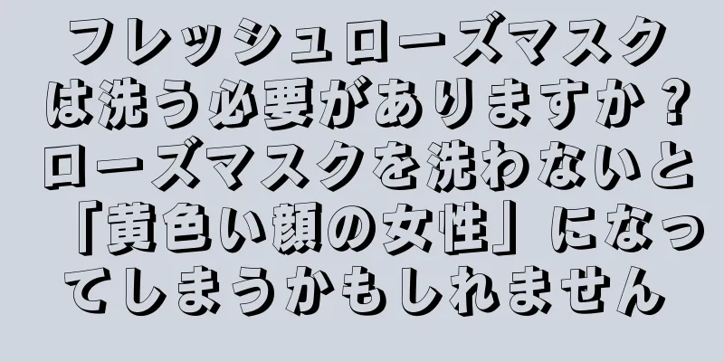 フレッシュローズマスクは洗う必要がありますか？ローズマスクを洗わないと「黄色い顔の女性」になってしまうかもしれません