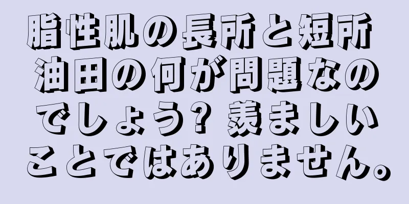 脂性肌の長所と短所 油田の何が問題なのでしょう? 羨ましいことではありません。