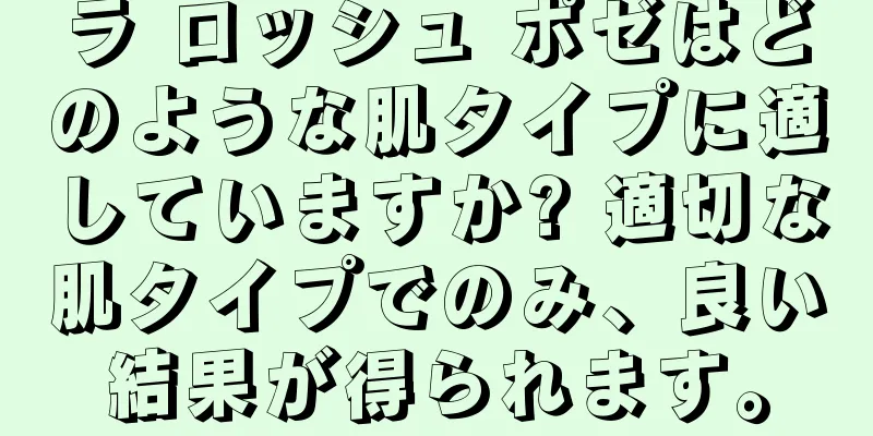 ラ ロッシュ ポゼはどのような肌タイプに適していますか? 適切な肌タイプでのみ、良い結果が得られます。