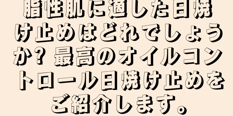 脂性肌に適した日焼け止めはどれでしょうか? 最高のオイルコントロール日焼け止めをご紹介します。