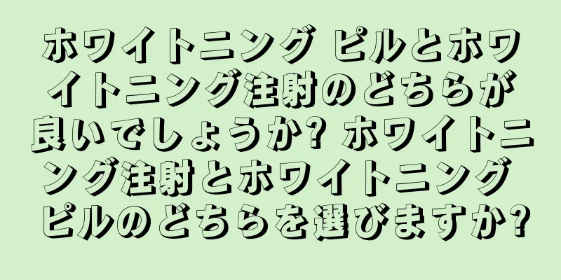 ホワイトニング ピルとホワイトニング注射のどちらが良いでしょうか? ホワイトニング注射とホワイトニング ピルのどちらを選びますか?