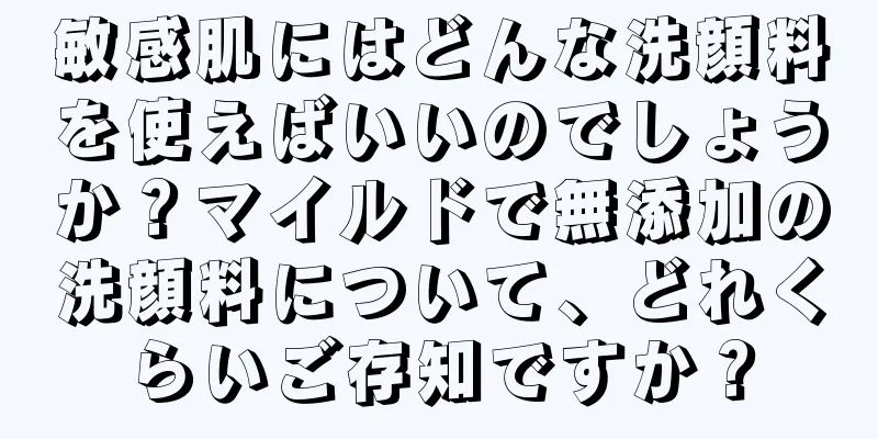 敏感肌にはどんな洗顔料を使えばいいのでしょうか？マイルドで無添加の洗顔料について、どれくらいご存知ですか？