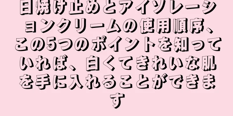 日焼け止めとアイソレーションクリームの使用順序、この5つのポイントを知っていれば、白くてきれいな肌を手に入れることができます