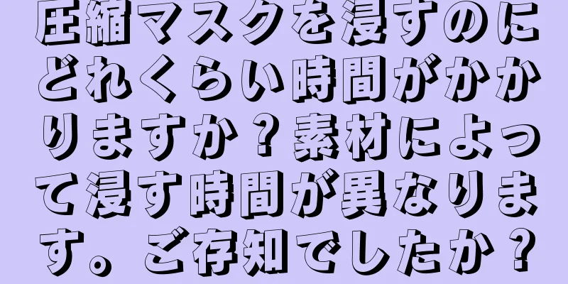 圧縮マスクを浸すのにどれくらい時間がかかりますか？素材によって浸す時間が異なります。ご存知でしたか？