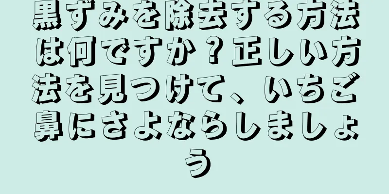 黒ずみを除去する方法は何ですか？正しい方法を見つけて、いちご鼻にさよならしましょう