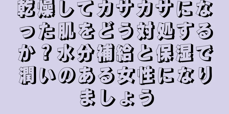 乾燥してカサカサになった肌をどう対処するか？水分補給と保湿で潤いのある女性になりましょう