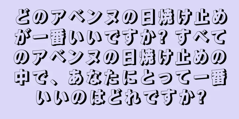 どのアベンヌの日焼け止めが一番いいですか? すべてのアベンヌの日焼け止めの中で、あなたにとって一番いいのはどれですか?