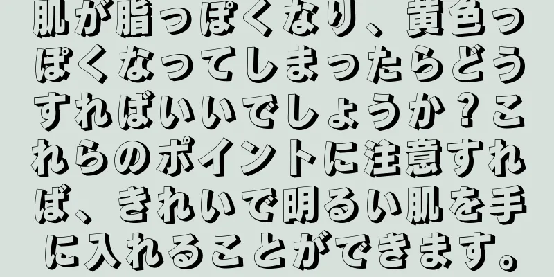 肌が脂っぽくなり、黄色っぽくなってしまったらどうすればいいでしょうか？これらのポイントに注意すれば、きれいで明るい肌を手に入れることができます。