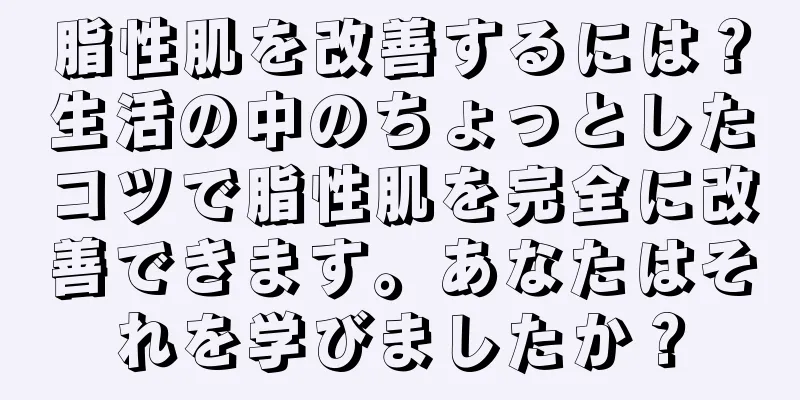 脂性肌を改善するには？生活の中のちょっとしたコツで脂性肌を完全に改善できます。あなたはそれを学びましたか？