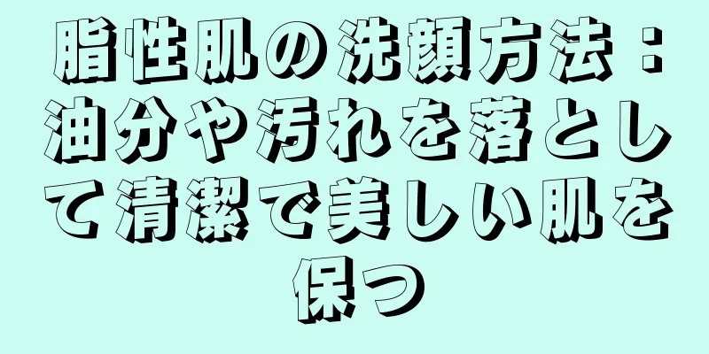 脂性肌の洗顔方法：油分や汚れを落として清潔で美しい肌を保つ