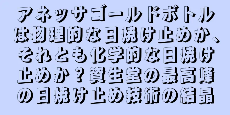 アネッサゴールドボトルは物理的な日焼け止めか、それとも化学的な日焼け止めか？資生堂の最高峰の日焼け止め技術の結晶