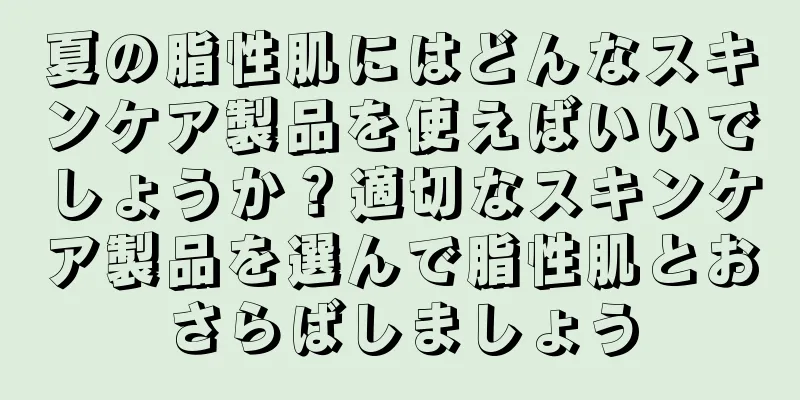 夏の脂性肌にはどんなスキンケア製品を使えばいいでしょうか？適切なスキンケア製品を選んで脂性肌とおさらばしましょう