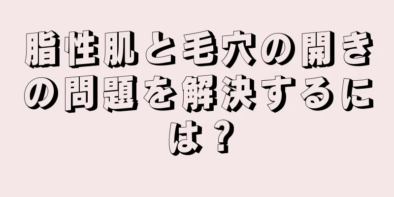 脂性肌と毛穴の開きの問題を解決するには？