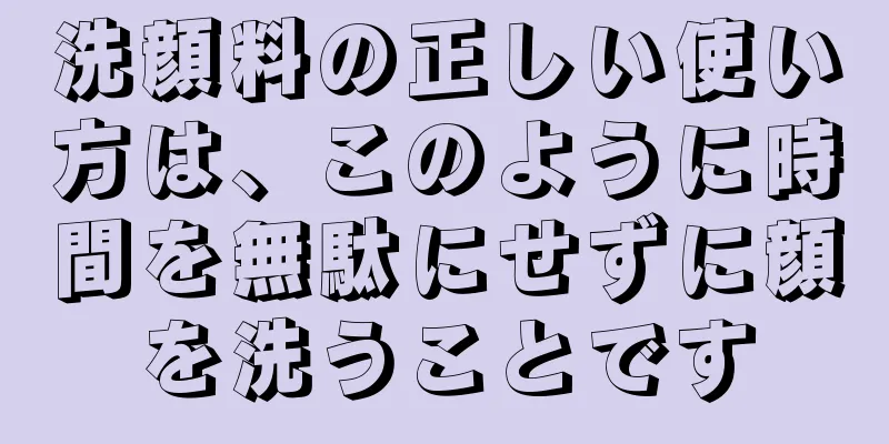 洗顔料の正しい使い方は、このように時間を無駄にせずに顔を洗うことです