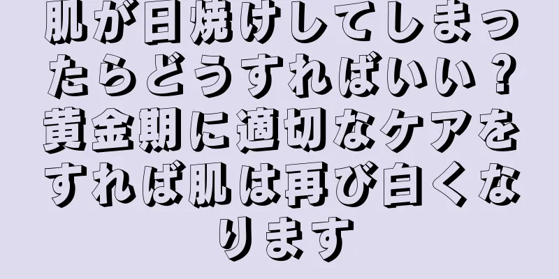 肌が日焼けしてしまったらどうすればいい？黄金期に適切なケアをすれば肌は再び白くなります