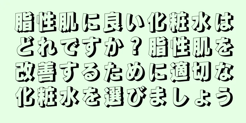 脂性肌に良い化粧水はどれですか？脂性肌を改善するために適切な化粧水を選びましょう