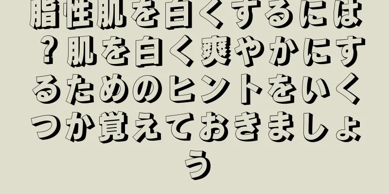 脂性肌を白くするには？肌を白く爽やかにするためのヒントをいくつか覚えておきましょう