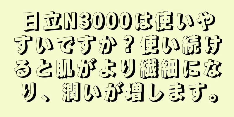 日立N3000は使いやすいですか？使い続けると肌がより繊細になり、潤いが増します。