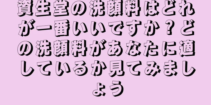 資生堂の洗顔料はどれが一番いいですか？どの洗顔料があなたに適しているか見てみましょう