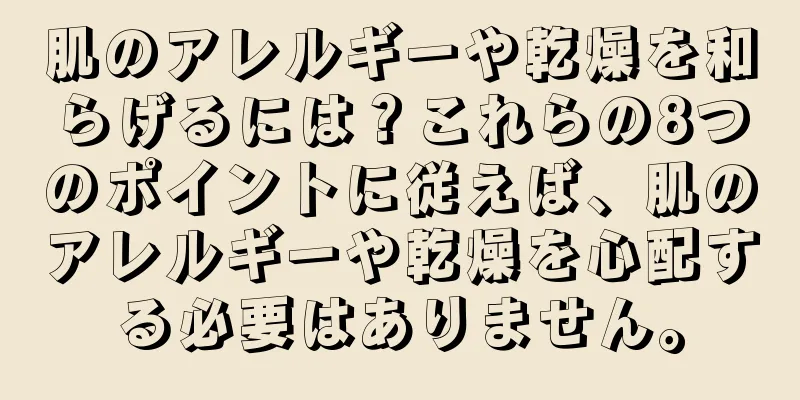 肌のアレルギーや乾燥を和らげるには？これらの8つのポイントに従えば、肌のアレルギーや乾燥を心配する必要はありません。