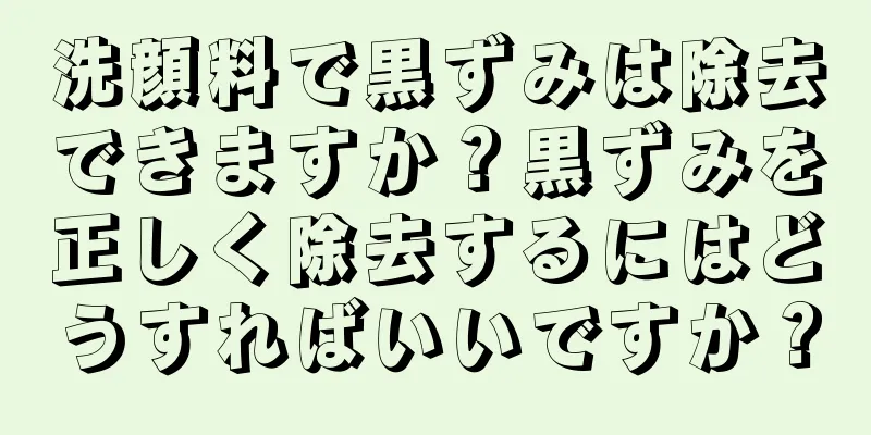 洗顔料で黒ずみは除去できますか？黒ずみを正しく除去するにはどうすればいいですか？