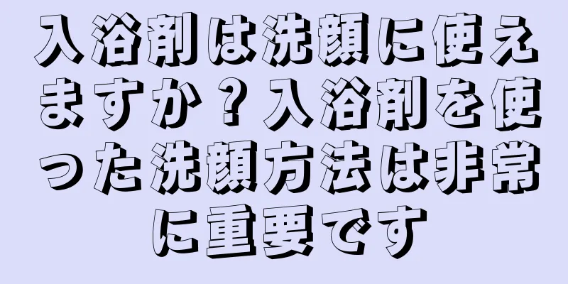 入浴剤は洗顔に使えますか？入浴剤を使った洗顔方法は非常に重要です