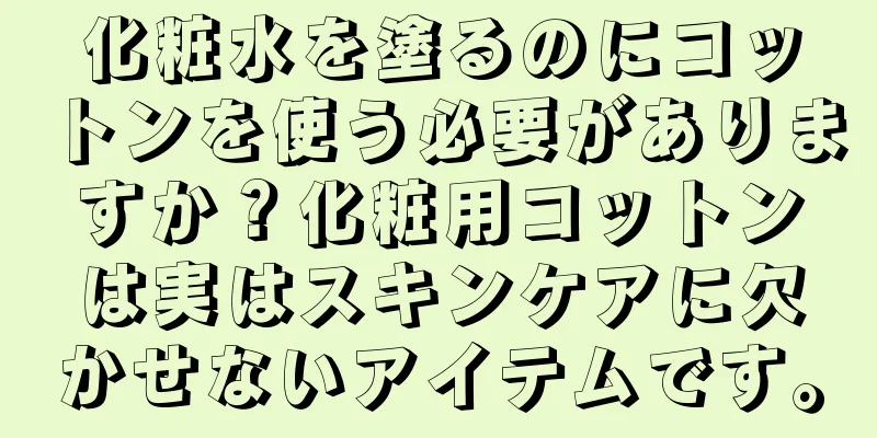 化粧水を塗るのにコットンを使う必要がありますか？化粧用コットンは実はスキンケアに欠かせないアイテムです。