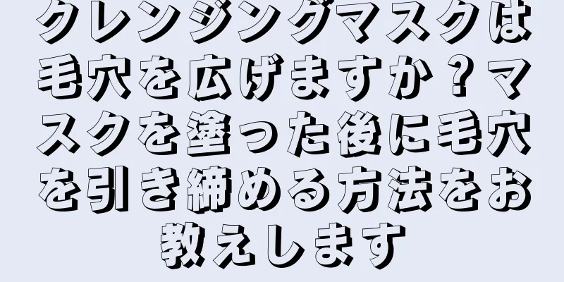 クレンジングマスクは毛穴を広げますか？マスクを塗った後に毛穴を引き締める方法をお教えします