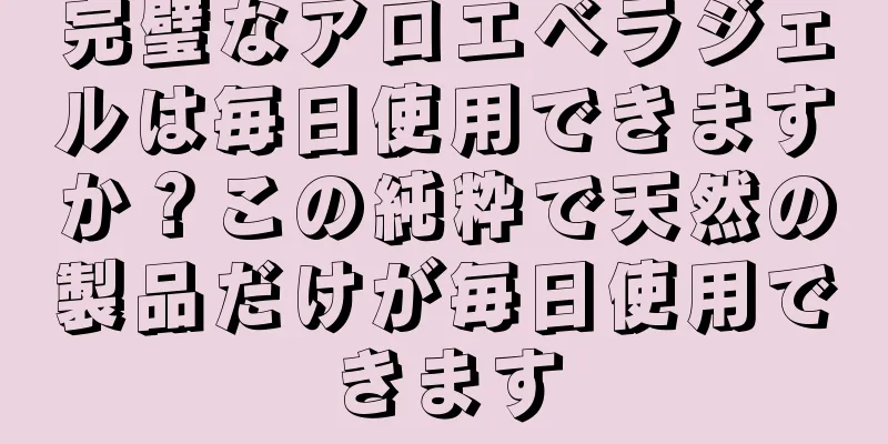 完璧なアロエベラジェルは毎日使用できますか？この純粋で天然の製品だけが毎日使用できます