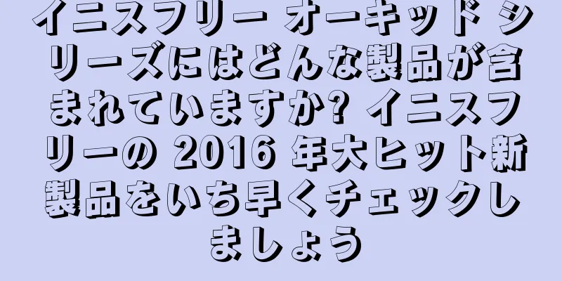 イニスフリー オーキッド シリーズにはどんな製品が含まれていますか? イニスフリーの 2016 年大ヒット新製品をいち早くチェックしましょう